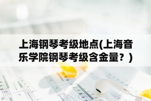 上海钢琴考级地点(上海音乐学院钢琴考级含金量？)