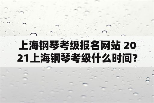 上海钢琴考级报名网站 2021上海钢琴考级什么时间？