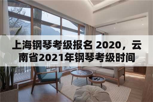 上海钢琴考级报名 2020，云南省2021年钢琴考级时间？