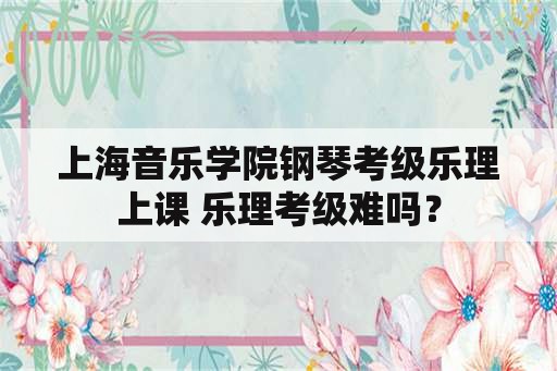 上海音乐学院钢琴考级乐理上课 乐理考级难吗？