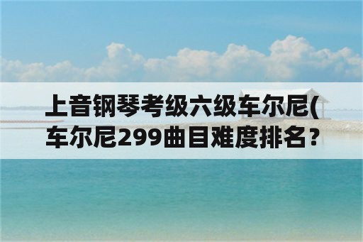 上音钢琴考级六级车尔尼(车尔尼299曲目难度排名？)