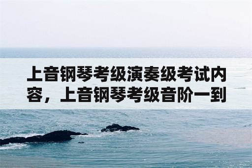 上音钢琴考级演奏级考试内容，上音钢琴考级音阶一到十级？