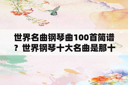 世界名曲钢琴曲100首简谱？世界钢琴十大名曲是那十首呀？