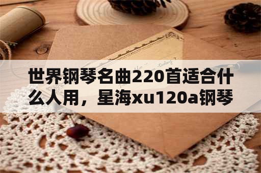 世界钢琴名曲220首适合什么人用，星海xu120a钢琴参数？