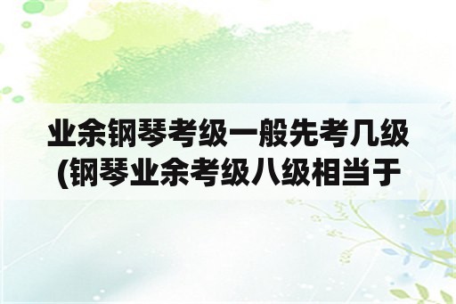 业余钢琴考级一般先考几级(钢琴业余考级八级相当于什么水平？)