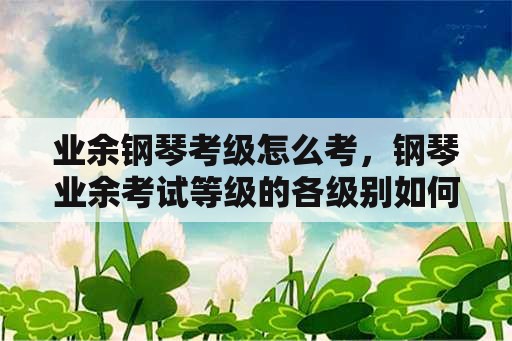 业余钢琴考级怎么考，钢琴业余考试等级的各级别如何界定的？