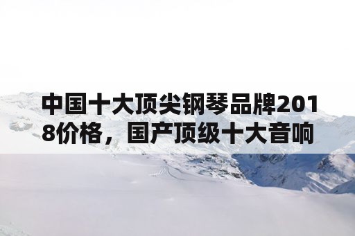 中国十大顶尖钢琴品牌2018价格，国产顶级十大音响品牌价格？