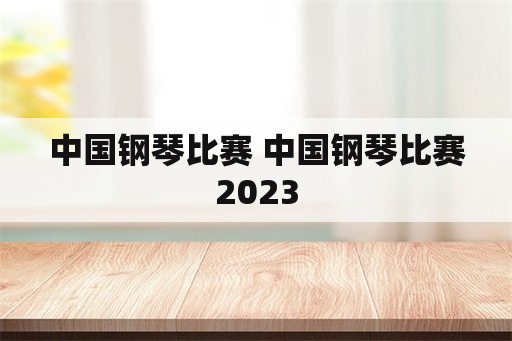 中国钢琴比赛 中国钢琴比赛2023