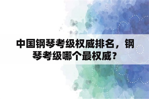 中国钢琴考级权威排名，钢琴考级哪个最权威？