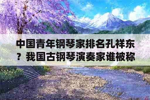 中国青年钢琴家排名孔祥东？我国古钢琴演奏家谁被称为，g35派？