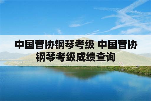 中国音协钢琴考级 中国音协钢琴考级成绩查询