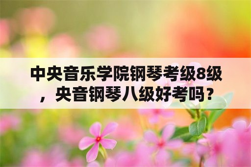 中央音乐学院钢琴考级8级，央音钢琴八级好考吗？