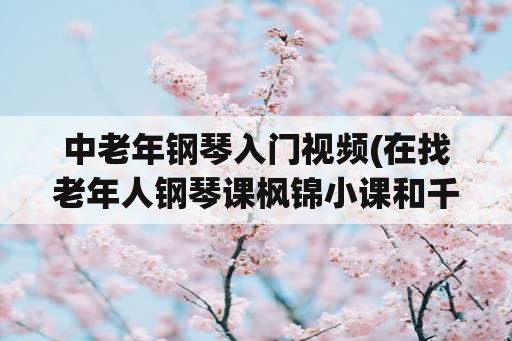 中老年钢琴入门视频(在找老年人钢琴课枫锦小课和千尺学堂哪个好？)