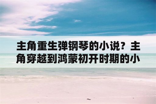 主角重生弹钢琴的小说？主角穿越到鸿蒙初开时期的小说？