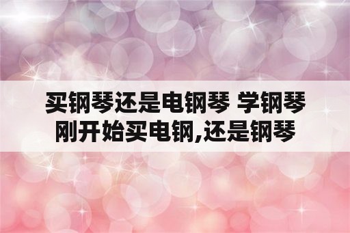 买钢琴还是电钢琴 学钢琴刚开始买电钢,还是钢琴