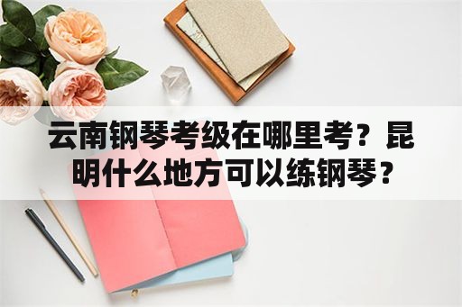 云南钢琴考级在哪里考？昆明什么地方可以练钢琴？