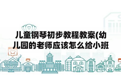 儿童钢琴初步教程教案(幼儿园的老师应该怎么给小班的学生写教案？)