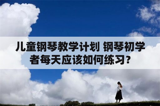 儿童钢琴教学计划 钢琴初学者每天应该如何练习？