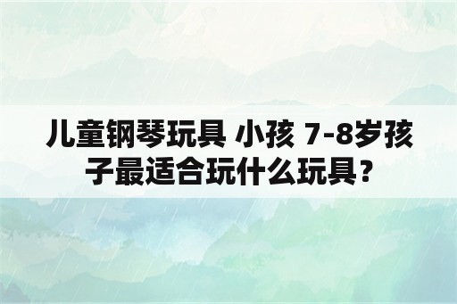 儿童钢琴玩具 小孩 7-8岁孩子最适合玩什么玩具？