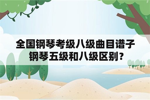 全国钢琴考级八级曲目谱子 钢琴五级和八级区别？