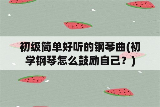 初级简单好听的钢琴曲(初学钢琴怎么鼓励自己？)