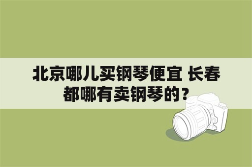 北京哪儿买钢琴便宜 长春都哪有卖钢琴的？