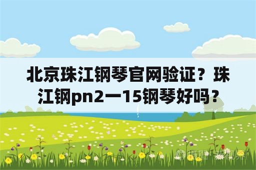 北京珠江钢琴官网验证？珠江钢pn2一15钢琴好吗？