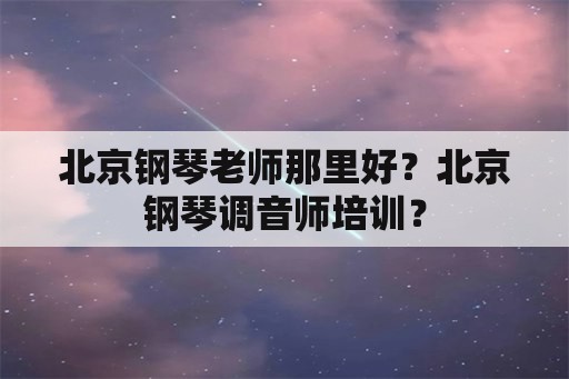 北京钢琴老师那里好？北京钢琴调音师培训？