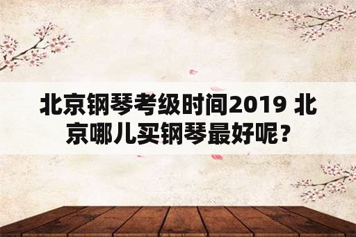 北京钢琴考级时间2019 北京哪儿买钢琴最好呢？