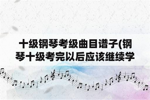 十级钢琴考级曲目谱子(钢琴十级考完以后应该继续学什么？)