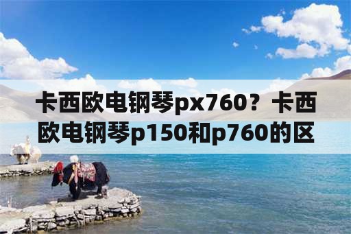 卡西欧电钢琴px760？卡西欧电钢琴p150和p760的区别？