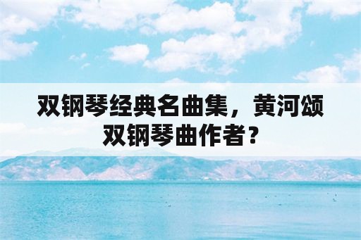 双钢琴经典名曲集，黄河颂双钢琴曲作者？