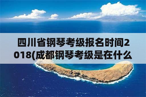 四川省钢琴考级报名时间2018(成都钢琴考级是在什么时候？)