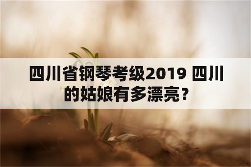 四川省钢琴考级2019 四川的姑娘有多漂亮？