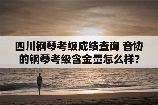 四川钢琴考级成绩查询 音协的钢琴考级含金量怎么样？