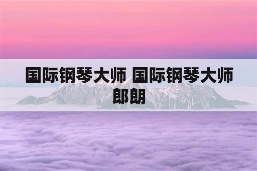 国际钢琴大师 国际钢琴大师郎朗