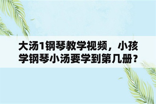 大汤1钢琴教学视频，小孩学钢琴小汤要学到第几册？大汤有必要用吗？