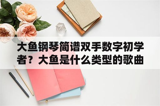 大鱼钢琴简谱双手数字初学者？大鱼是什么类型的歌曲？