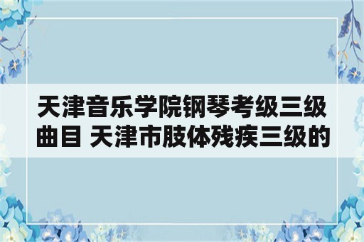 天津音乐学院钢琴考级三级曲目 天津市肢体残疾三级的标准？