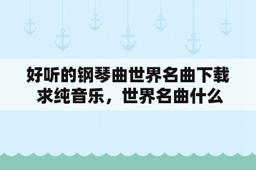 好听的钢琴曲世界名曲下载 求纯音乐，世界名曲什么的？