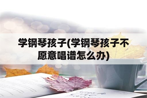 学钢琴孩子(学钢琴孩子不愿意唱谱怎么办)