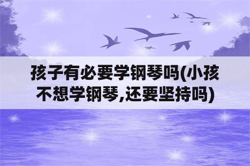 孩子有必要学钢琴吗(小孩不想学钢琴,还要坚持吗)