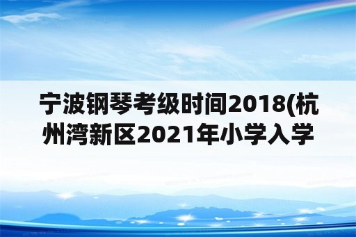 宁波钢琴考级时间2018(杭州湾新区2021年小学入学规定？)