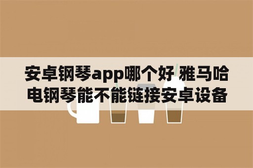 安卓钢琴app哪个好 雅马哈电钢琴能不能链接安卓设备？