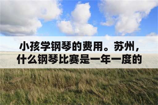 小孩学钢琴的费用。苏州，什么钢琴比赛是一年一度的还有奖金？