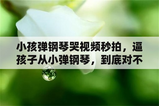 小孩弹钢琴哭视频秒拍，逼孩子从小弹钢琴，到底对不对？