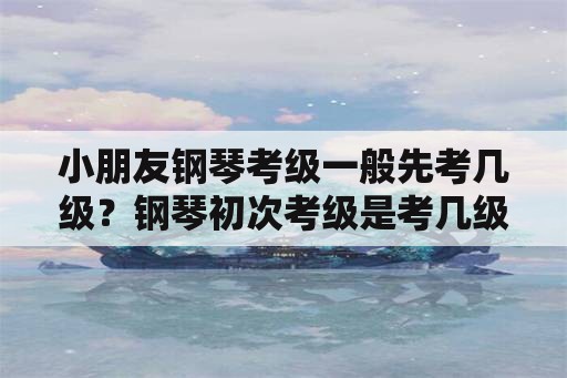 小朋友钢琴考级一般先考几级？钢琴初次考级是考几级？