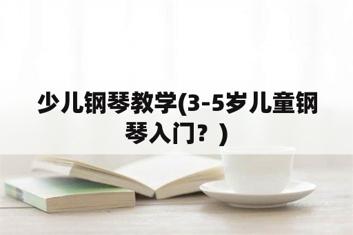 少儿钢琴教学(3-5岁儿童钢琴入门？)