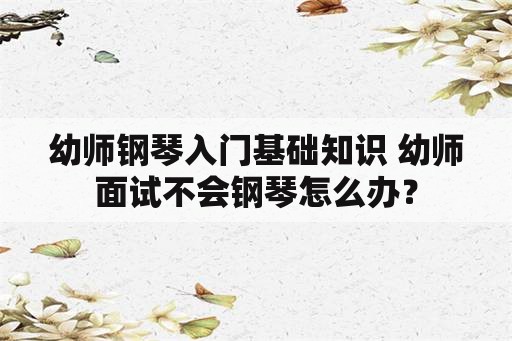 幼师钢琴入门基础知识 幼师面试不会钢琴怎么办？