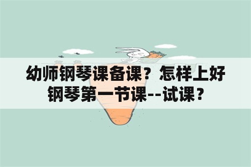 幼师钢琴课备课？怎样上好钢琴第一节课--试课？